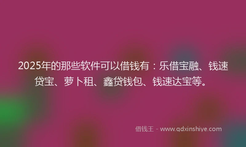 2025年的那些软件可以借钱有：乐借宝融、钱速贷宝、萝卜租、鑫贷钱包、钱速达宝等。