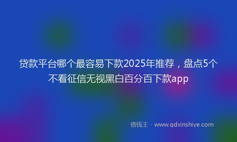 贷款平台哪个最容易下款2025年推荐，盘点5个不看征信无视黑白百分百下款app