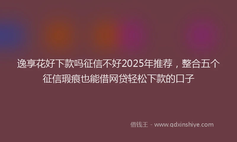 逸享花好下款吗征信不好2025年推荐，整合五个征信瑕疵也能借网贷轻松下款的口子