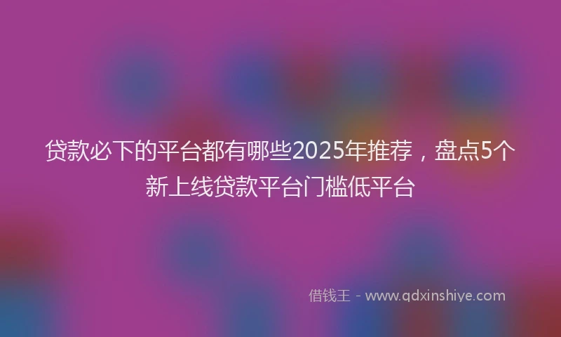 贷款必下的平台都有哪些2025年推荐，盘点5个新上线贷款平台门槛低平台