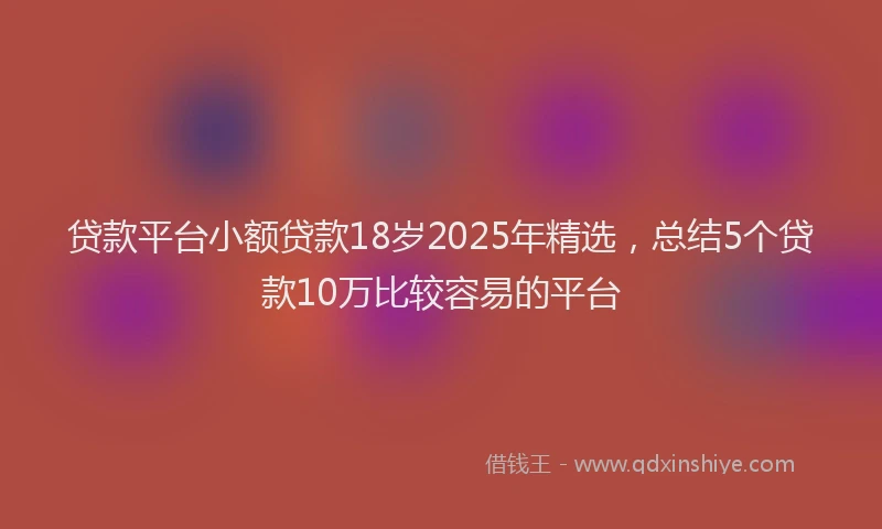 贷款平台小额贷款18岁2025年精选，总结5个贷款10万比较容易的平台