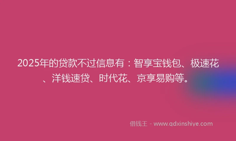 2025年的贷款不过信息有：智享宝钱包、极速花、洋钱速贷、时代花、京享易购等。