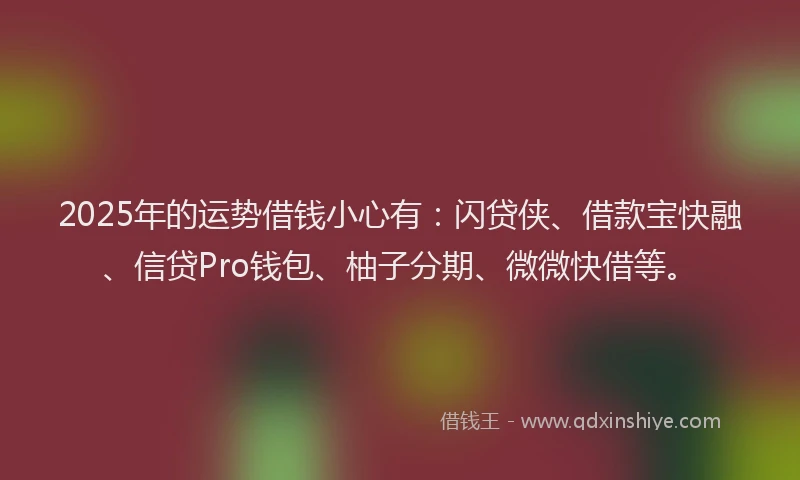 2025年的运势借钱小心有：闪贷侠、借款宝快融、信贷Pro钱包、柚子分期、微微快借等。