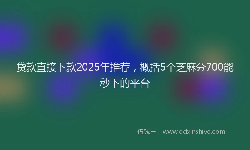 贷款直接下款2025年推荐，概括5个芝麻分700能秒下的平台