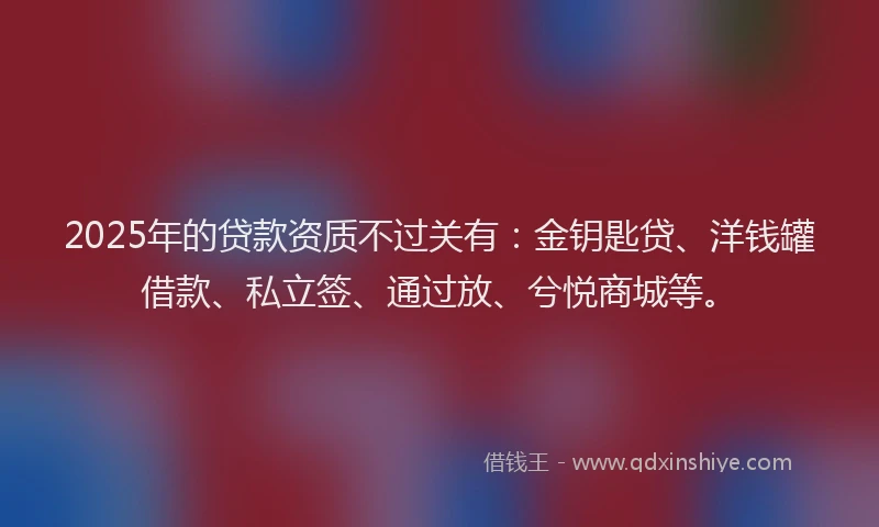 2025年的贷款资质不过关有：金钥匙贷、洋钱罐借款、私立签、通过放、兮悦商城等。