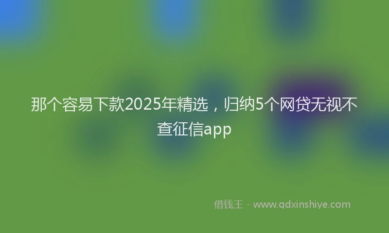 那个容易下款2025年精选，归纳5个网贷无视不查征信app
