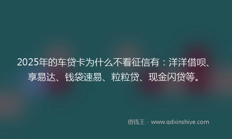 2025年的车贷卡为什么不看征信有：洋洋借呗、享易达、钱袋速易、粒粒贷、现金闪贷等。