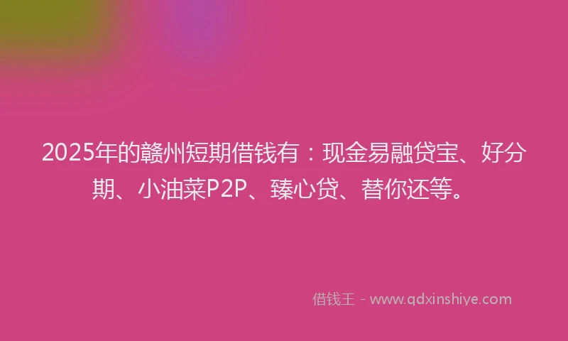 2025年的赣州短期借钱有：现金易融贷宝、好分期、小油菜P2P、臻心贷、替你还等。