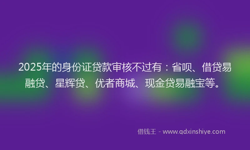 2025年的身份证贷款审核不过有：省呗、借贷易融贷、星辉贷、优者商城、现金贷易融宝等。