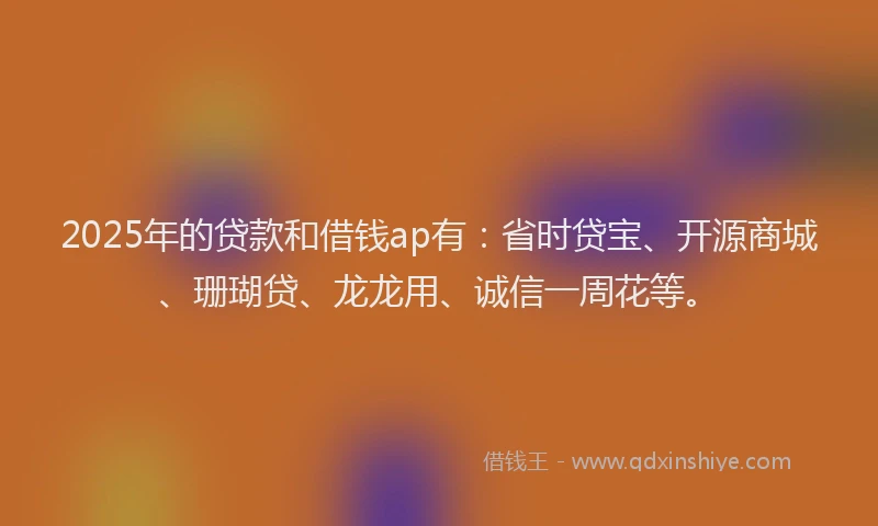 2025年的贷款和借钱ap有：省时贷宝、开源商城、珊瑚贷、龙龙用、诚信一周花等。