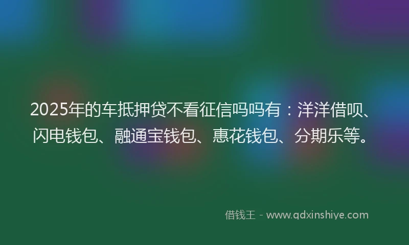 2025年的车抵押贷不看征信吗吗有：洋洋借呗、闪电钱包、融通宝钱包、惠花钱包、分期乐等。