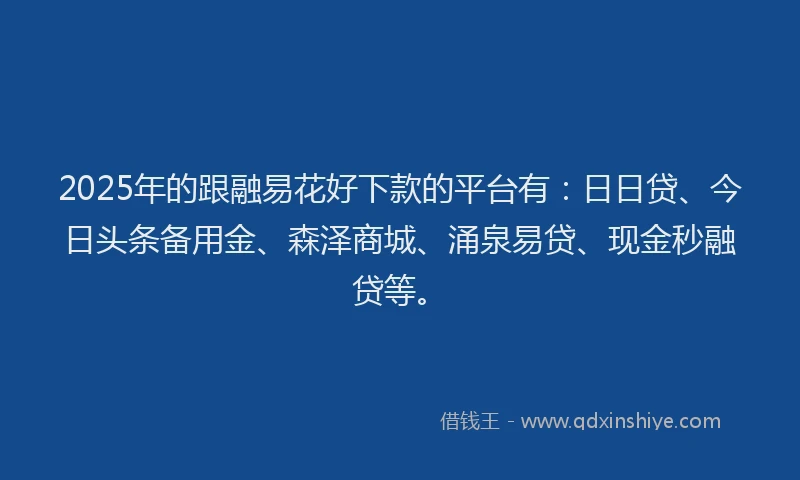 2025年的跟融易花好下款的平台有：日日贷、今日头条备用金、森泽商城、涌泉易贷、现金秒融贷等。