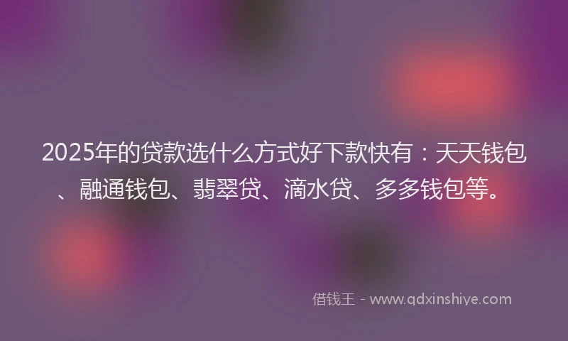 2025年的贷款选什么方式好下款快有：天天钱包、融通钱包、翡翠贷、滴水贷、多多钱包等。
