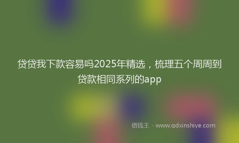 贷贷我下款容易吗2025年精选，梳理五个周周到贷款相同系列的app
