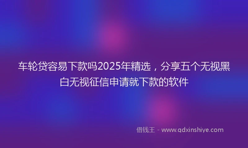 车轮贷容易下款吗2025年精选，分享五个无视黑白无视征信申请就下款的软件