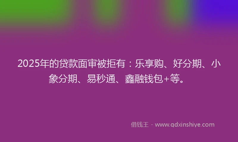 2025年的贷款面审被拒有：乐享购、好分期、小象分期、易秒通、鑫融钱包+等。