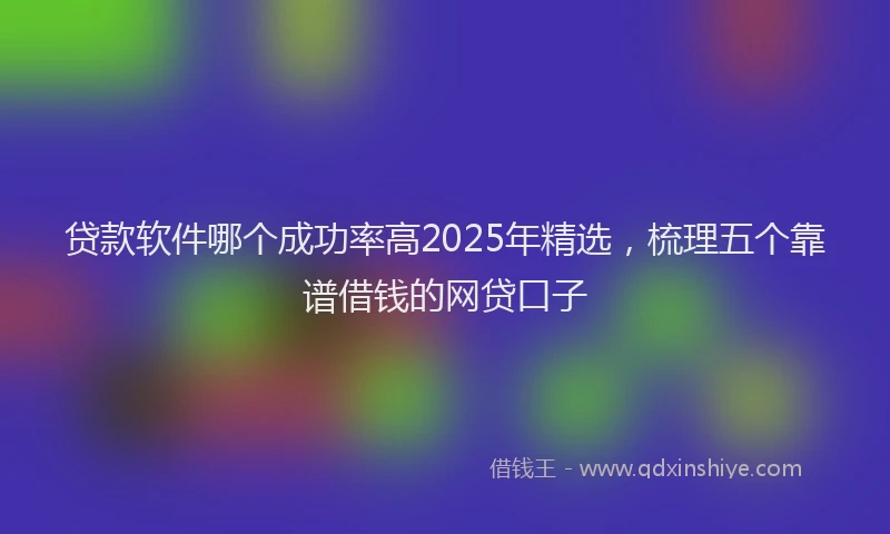 贷款软件哪个成功率高2025年精选，梳理五个靠谱借钱的网贷口子