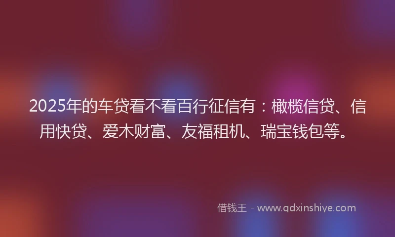 2025年的车贷看不看百行征信有：橄榄信贷、信用快贷、爱木财富、友福租机、瑞宝钱包等。