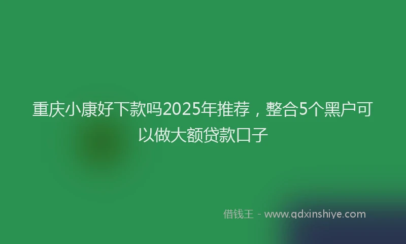 重庆小康好下款吗2025年推荐，整合5个黑户可以做大额贷款口子
