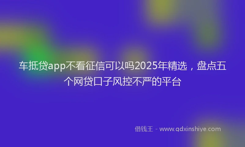车抵贷app不看征信可以吗2025年精选，盘点五个网贷口子风控不严的平台