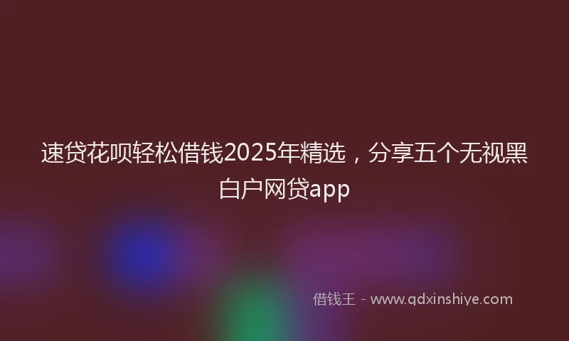 速贷花呗轻松借钱2025年精选，分享五个无视黑白户网贷app