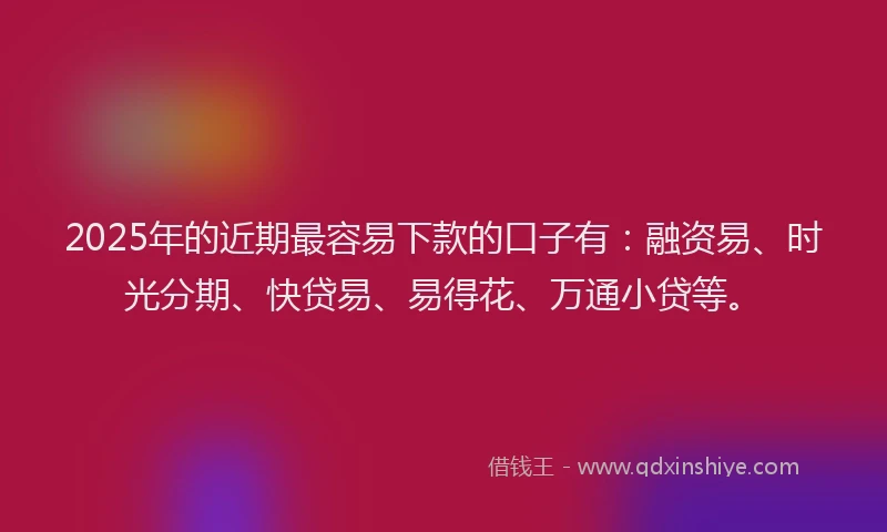 2025年的近期最容易下款的口子有：融资易、时光分期、快贷易、易得花、万通小贷等。