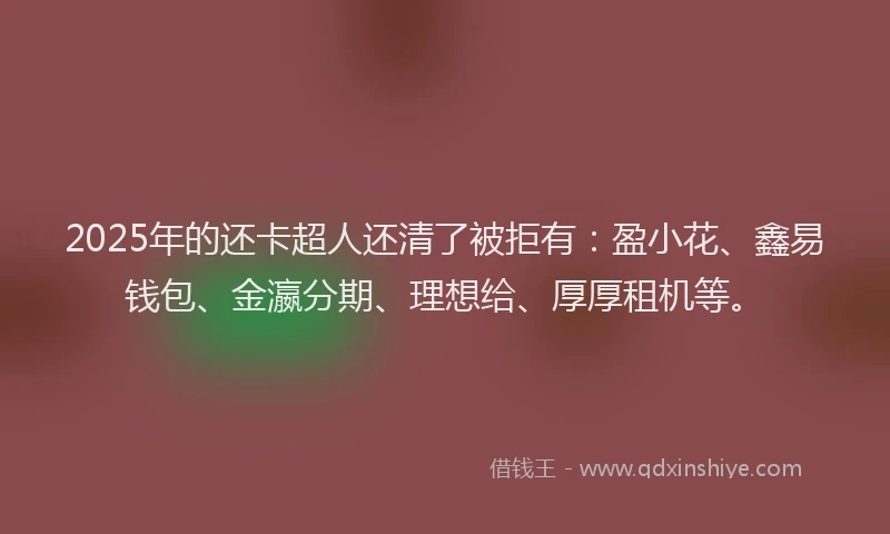 2025年的还卡超人还清了被拒有：盈小花、鑫易钱包、金瀛分期、理想给、厚厚租机等。