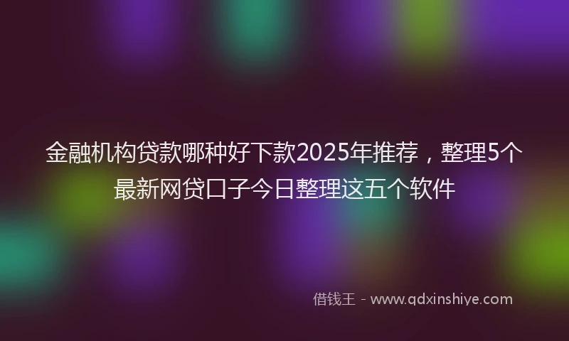 金融机构贷款哪种好下款2025年推荐，整理5个最新网贷口子今日整理这五个软件
