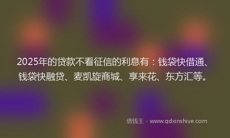 2025年的贷款不看征信的利息有：钱袋快借通、钱袋快融贷、麦凯旋商城、享来花、东方汇等。