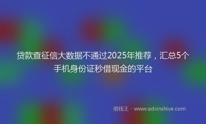 贷款查征信大数据不通过2025年推荐，汇总5个手机身份证秒借现金的平台