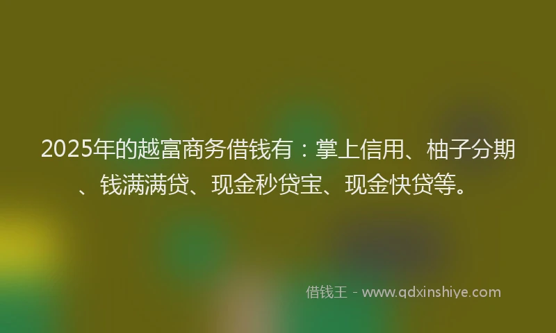 2025年的越富商务借钱有：掌上信用、柚子分期、钱满满贷、现金秒贷宝、现金快贷等。