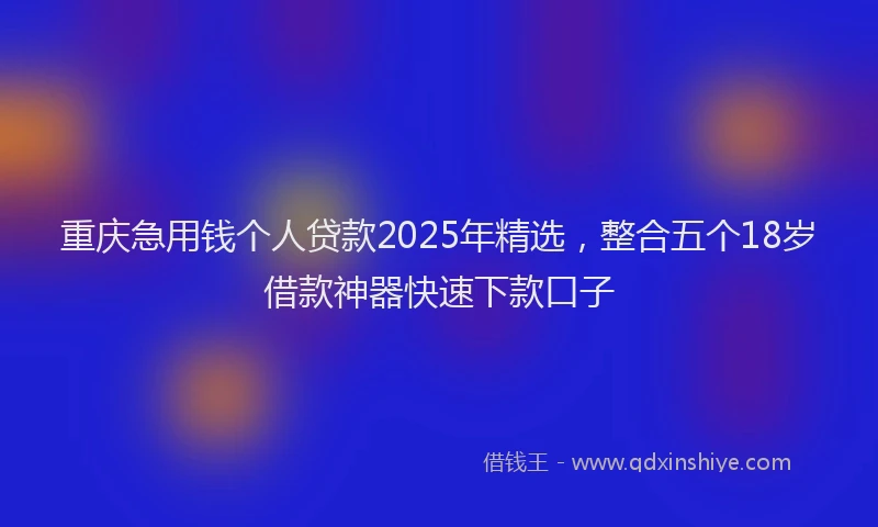 重庆急用钱个人贷款2025年精选，整合五个18岁借款神器快速下款口子