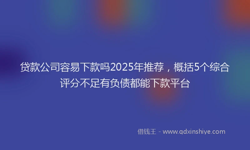 贷款公司容易下款吗2025年推荐，概括5个综合评分不足有负债都能下款平台