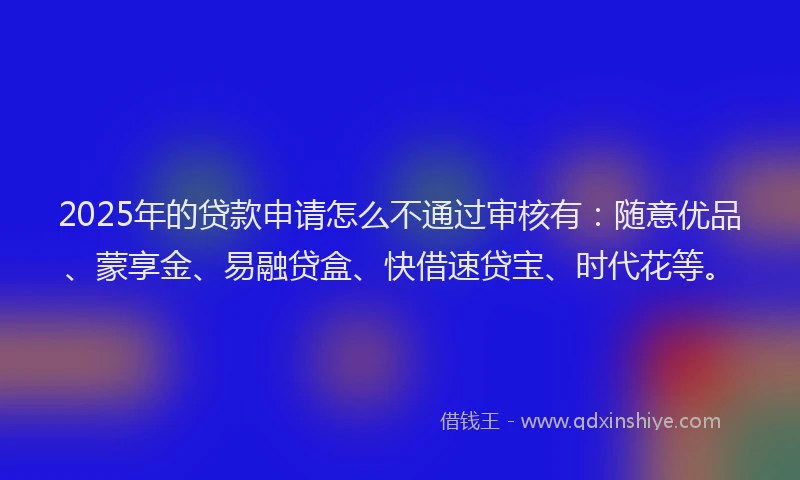 2025年的贷款申请怎么不通过审核有：随意优品、蒙享金、易融贷盒、快借速贷宝、时代花等。