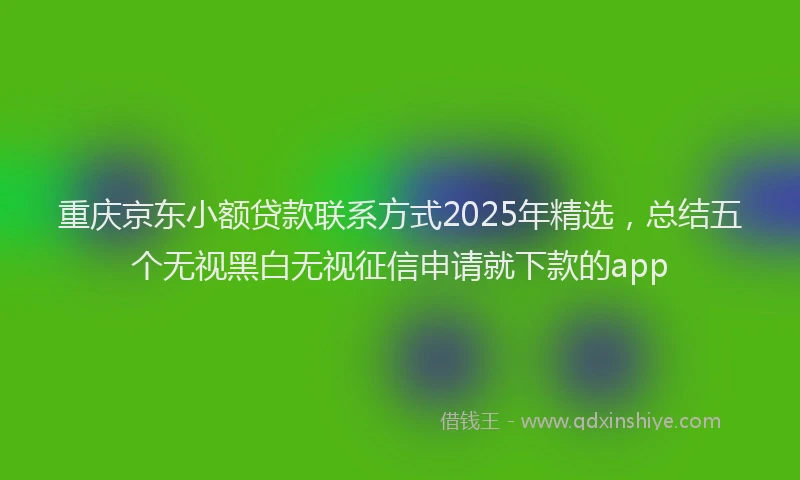 重庆京东小额贷款联系方式2025年精选，总结五个无视黑白无视征信申请就下款的app