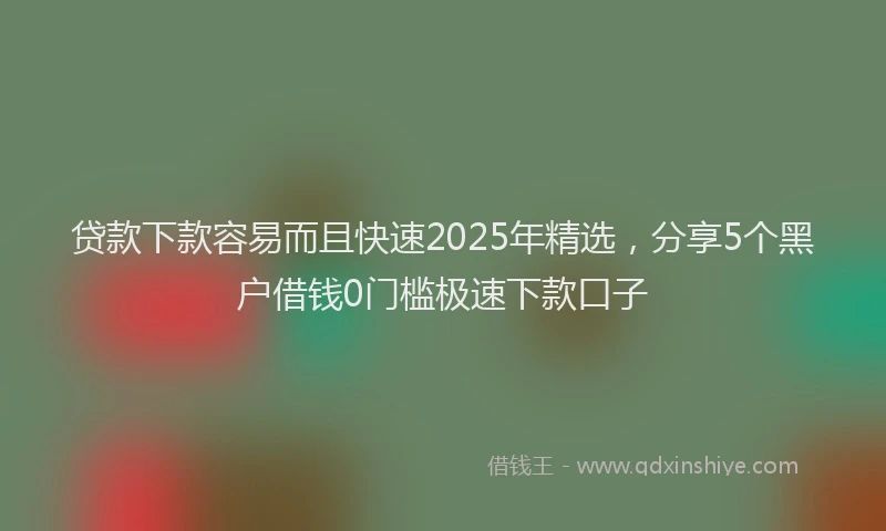 贷款下款容易而且快速2025年精选，分享5个黑户借钱0门槛极速下款口子