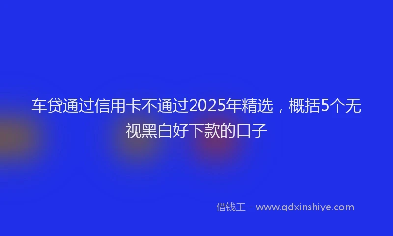 车贷通过信用卡不通过2025年精选，概括5个无视黑白好下款的口子