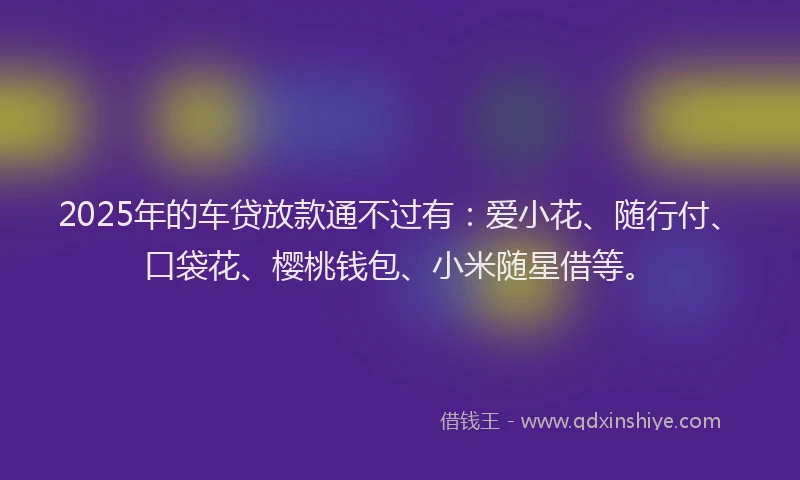 2025年的车贷放款通不过有：爱小花、随行付、口袋花、樱桃钱包、小米随星借等。