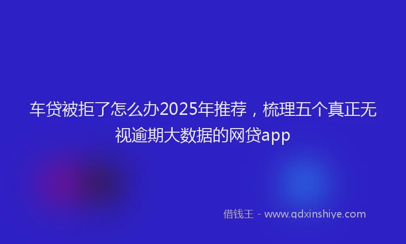 车贷被拒了怎么办2025年推荐，梳理五个真正无视逾期大数据的网贷app