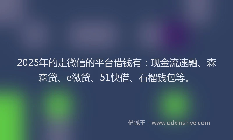 2025年的走微信的平台借钱有：现金流速融、森森贷、e微贷、51快借、石榴钱包等。