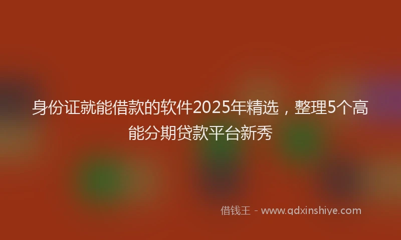 身份证就能借款的软件2025年精选，整理5个高能分期贷款平台新秀