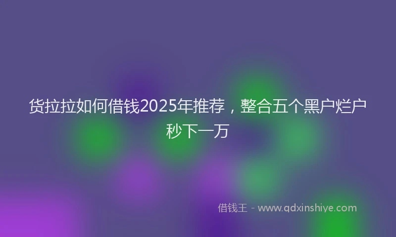 货拉拉如何借钱2025年推荐，整合五个黑户烂户秒下一万