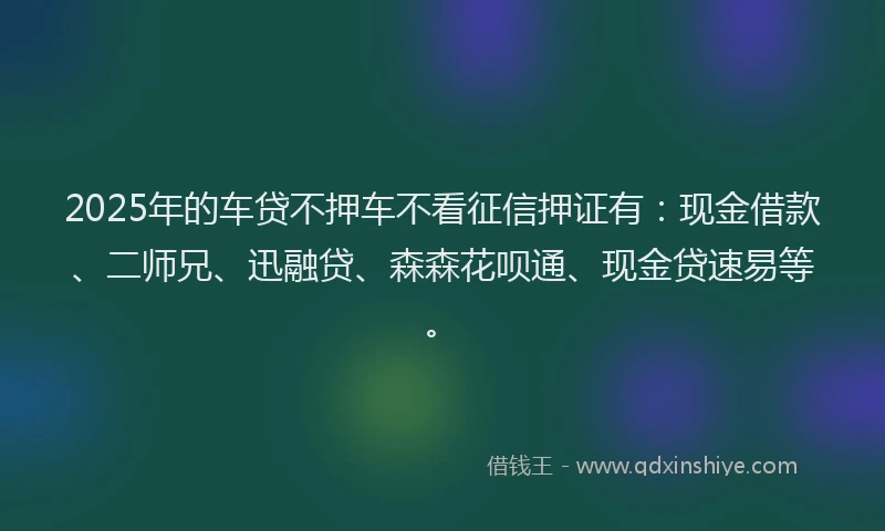 2025年的车贷不押车不看征信押证有：现金借款、二师兄、迅融贷、森森花呗通、现金贷速易等。