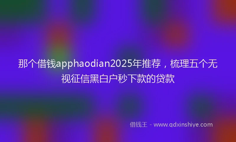 那个借钱apphaodian2025年推荐，梳理五个无视征信黑白户秒下款的贷款
