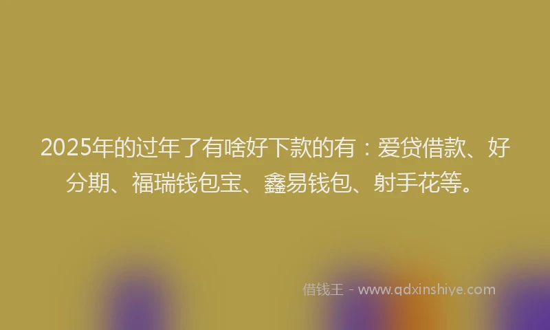 2025年的过年了有啥好下款的有：爱贷借款、好分期、福瑞钱包宝、鑫易钱包、射手花等。