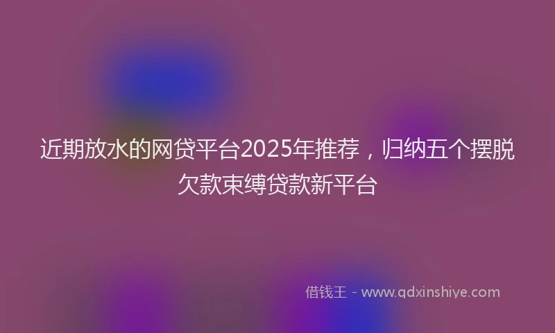 近期放水的网贷平台2025年推荐，归纳五个摆脱欠款束缚贷款新平台