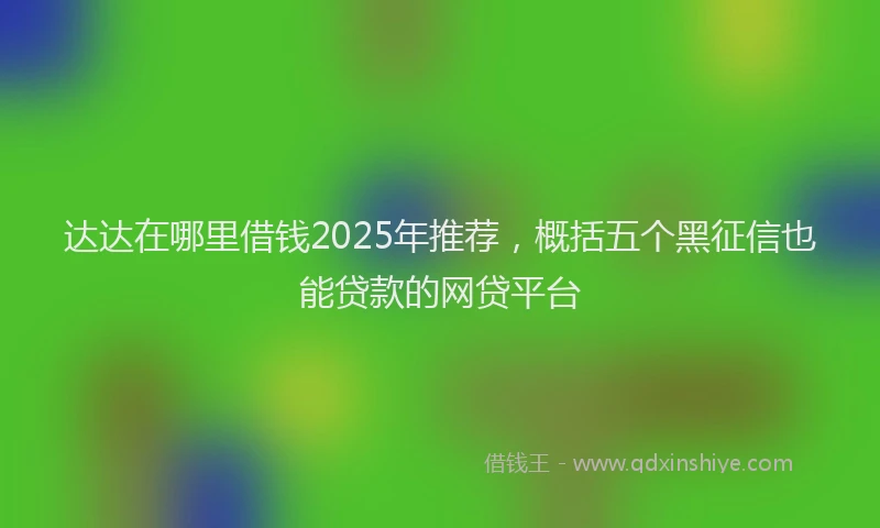 达达在哪里借钱2025年推荐，概括五个黑征信也能贷款的网贷平台