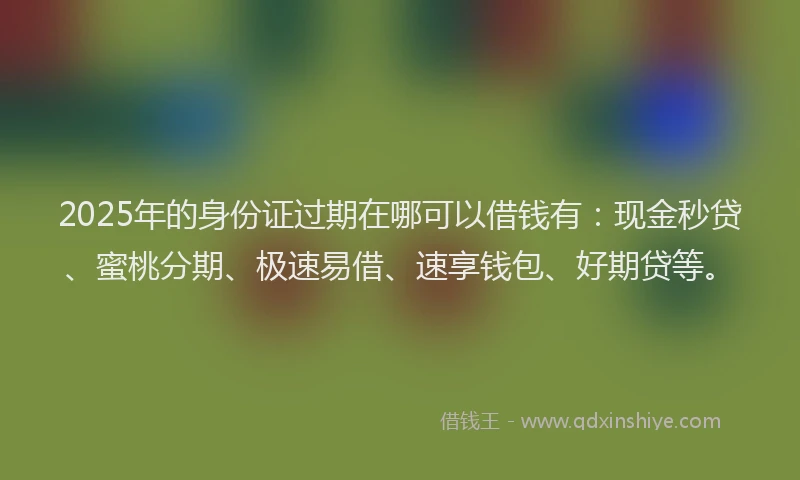2025年的身份证过期在哪可以借钱有：现金秒贷、蜜桃分期、极速易借、速享钱包、好期贷等。