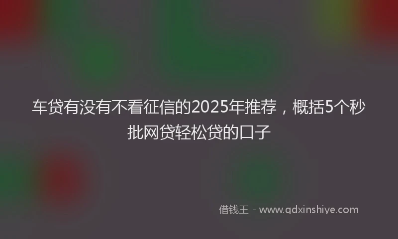 车贷有没有不看征信的2025年推荐，概括5个秒批网贷轻松贷的口子