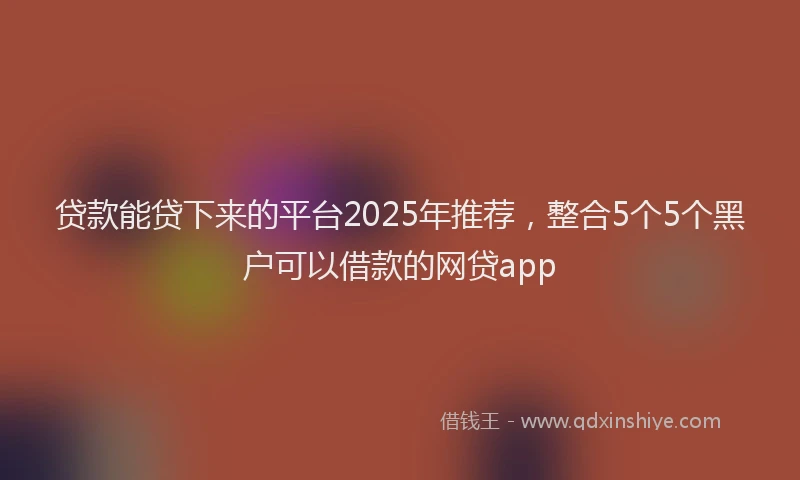 贷款能贷下来的平台2025年推荐，整合5个5个黑户可以借款的网贷app